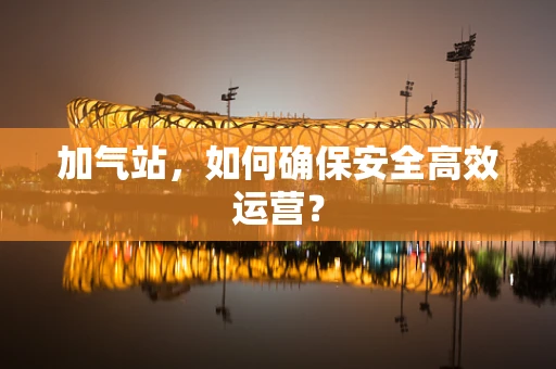 加气站，如何确保安全高效运营？