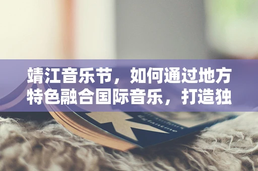 靖江音乐节，如何通过地方特色融合国际音乐，打造独特文化体验？