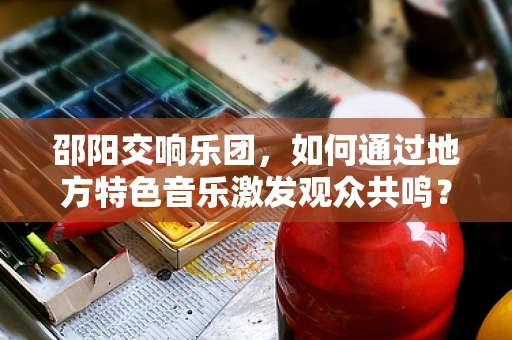 邵阳交响乐团，如何通过地方特色音乐激发观众共鸣？