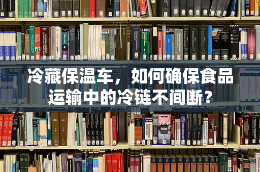 冷藏保温车，如何确保食品运输中的冷链不间断？