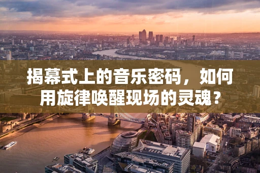 揭幕式上的音乐密码，如何用旋律唤醒现场的灵魂？