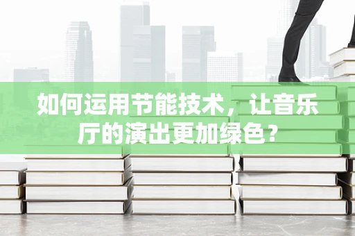 如何运用节能技术，让音乐厅的演出更加绿色？