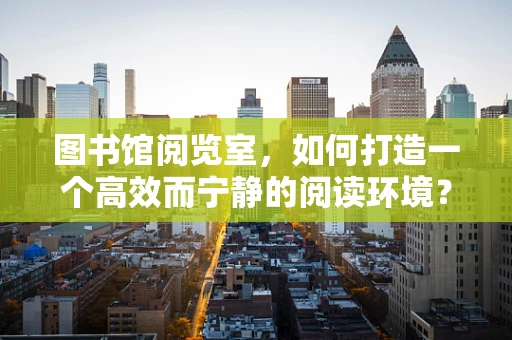 图书馆阅览室，如何打造一个高效而宁静的阅读环境？