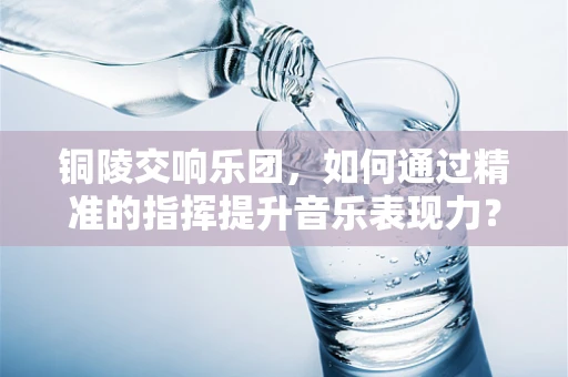 铜陵交响乐团，如何通过精准的指挥提升音乐表现力？