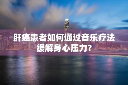 肝癌患者如何通过音乐疗法缓解身心压力？