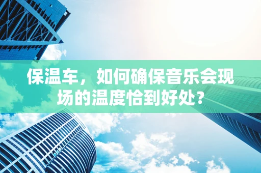 保温车，如何确保音乐会现场的温度恰到好处？
