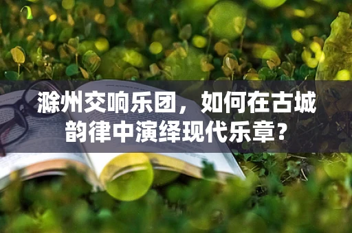 滁州交响乐团，如何在古城韵律中演绎现代乐章？