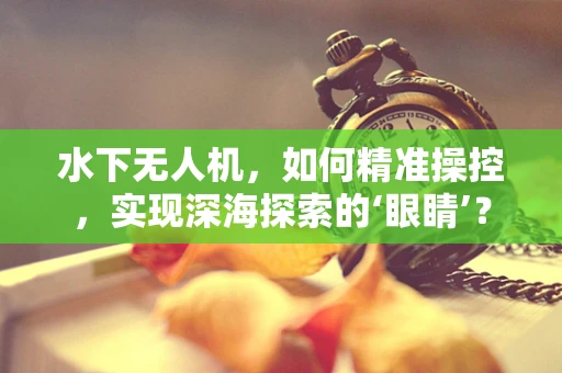 水下无人机，如何精准操控，实现深海探索的‘眼睛’？