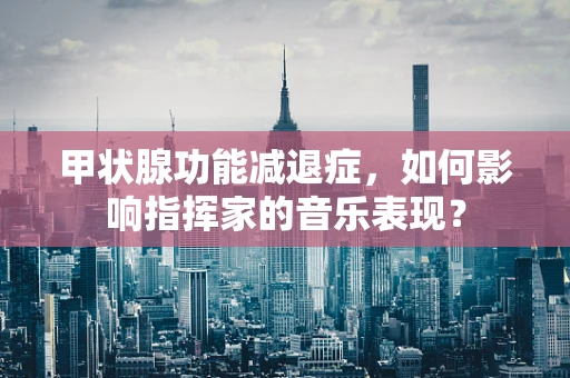 甲状腺功能减退症，如何影响指挥家的音乐表现？