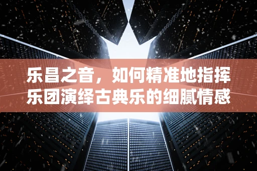 乐昌之音，如何精准地指挥乐团演绎古典乐的细腻情感？