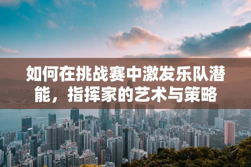 如何在挑战赛中激发乐队潜能，指挥家的艺术与策略