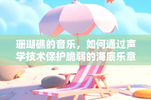 珊瑚礁的音乐，如何通过声学技术保护脆弱的海底乐章？