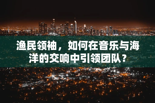 渔民领袖，如何在音乐与海洋的交响中引领团队？