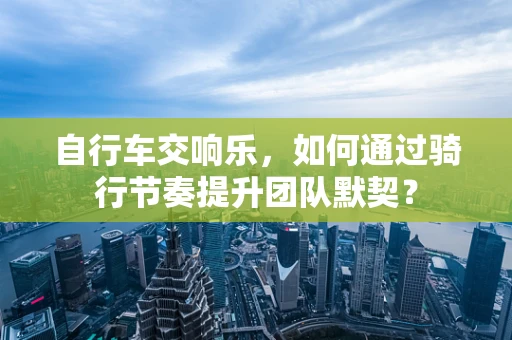 自行车交响乐，如何通过骑行节奏提升团队默契？