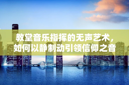 教堂音乐指挥的无声艺术，如何以静制动引领信仰之音？