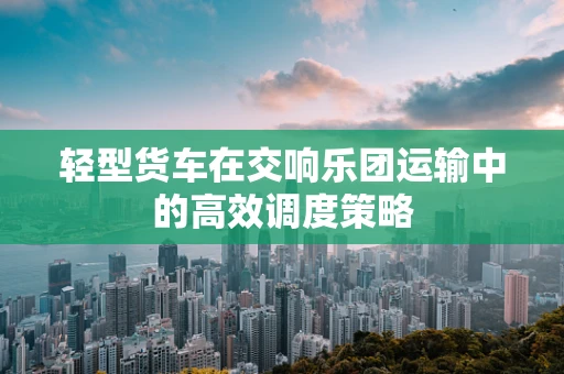 轻型货车在交响乐团运输中的高效调度策略