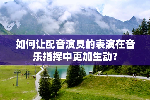 如何让配音演员的表演在音乐指挥中更加生动？