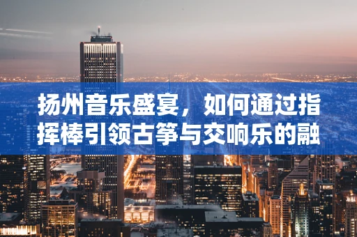 扬州音乐盛宴，如何通过指挥棒引领古筝与交响乐的融合？