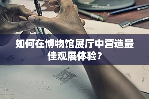 如何在博物馆展厅中营造最佳观展体验？