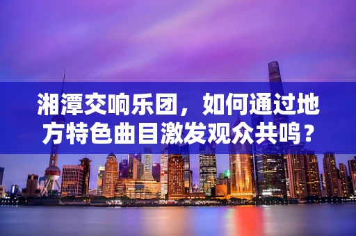 湘潭交响乐团，如何通过地方特色曲目激发观众共鸣？