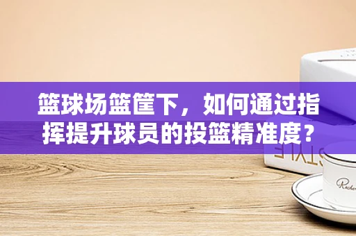 篮球场篮筐下，如何通过指挥提升球员的投篮精准度？