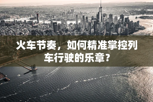 火车节奏，如何精准掌控列车行驶的乐章？