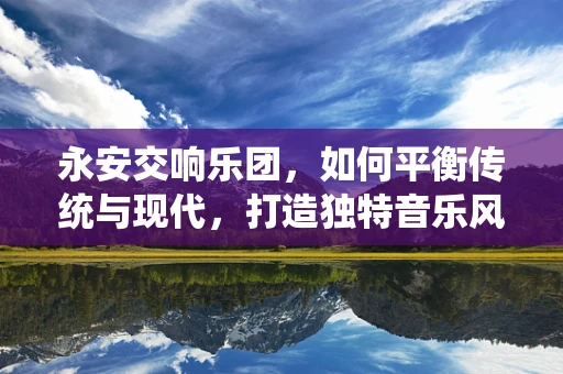 永安交响乐团，如何平衡传统与现代，打造独特音乐风格？