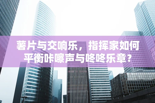 薯片与交响乐，指挥家如何平衡咔嚓声与咚咚乐章？