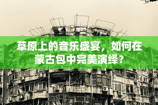 草原上的音乐盛宴，如何在蒙古包中完美演绎？