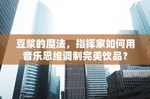豆浆的魔法，指挥家如何用音乐思维调制完美饮品？