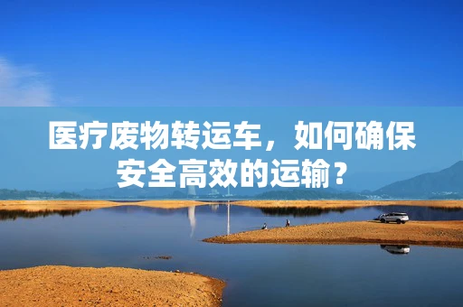 医疗废物转运车，如何确保安全高效的运输？