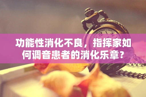 功能性消化不良，指挥家如何调音患者的消化乐章？