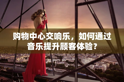 购物中心交响乐，如何通过音乐提升顾客体验？