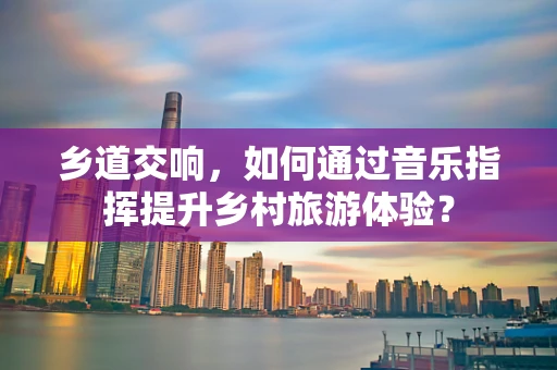 乡道交响，如何通过音乐指挥提升乡村旅游体验？