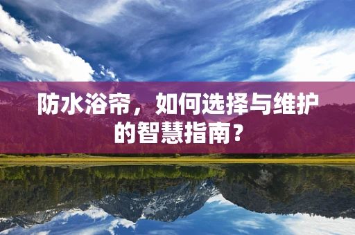 防水浴帘，如何选择与维护的智慧指南？