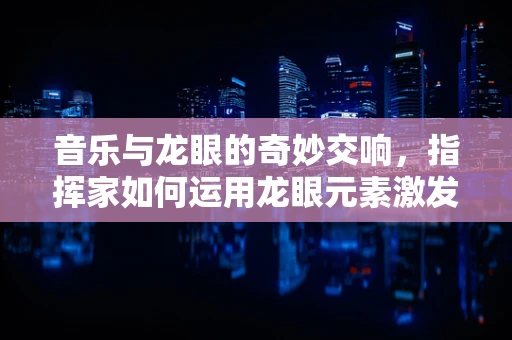 音乐与龙眼的奇妙交响，指挥家如何运用龙眼元素激发乐队灵感？