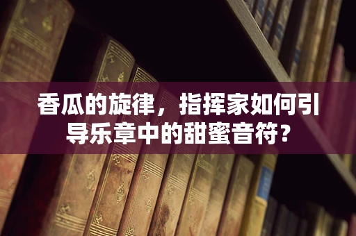 香瓜的旋律，指挥家如何引导乐章中的甜蜜音符？