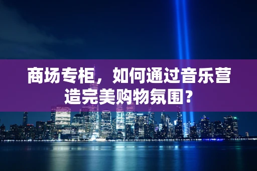 商场专柜，如何通过音乐营造完美购物氛围？