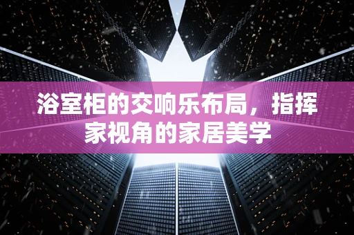 浴室柜的交响乐布局，指挥家视角的家居美学