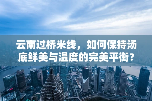 云南过桥米线，如何保持汤底鲜美与温度的完美平衡？
