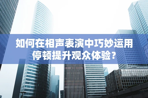 如何在相声表演中巧妙运用停顿提升观众体验？