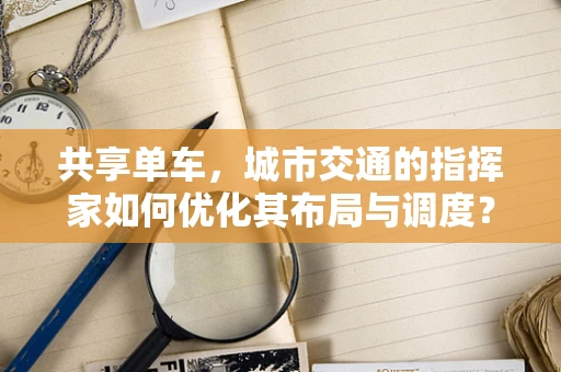 共享单车，城市交通的指挥家如何优化其布局与调度？