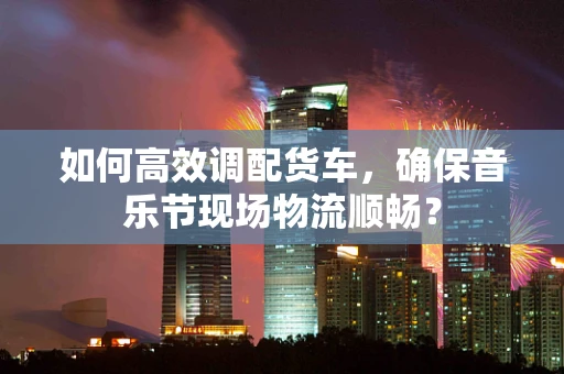 如何高效调配货车，确保音乐节现场物流顺畅？