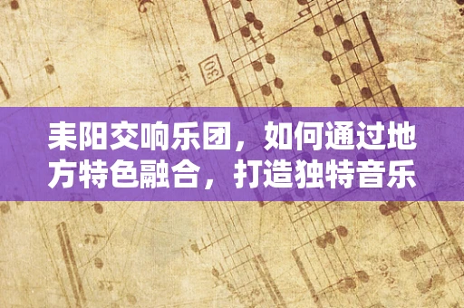 耒阳交响乐团，如何通过地方特色融合，打造独特音乐体验？