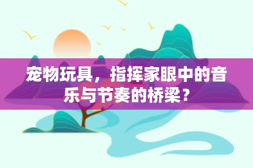 宠物玩具，指挥家眼中的音乐与节奏的桥梁？