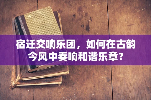 宿迁交响乐团，如何在古韵今风中奏响和谐乐章？
