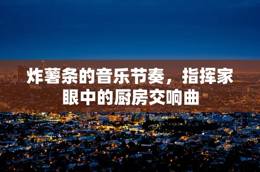 炸薯条的音乐节奏，指挥家眼中的厨房交响曲