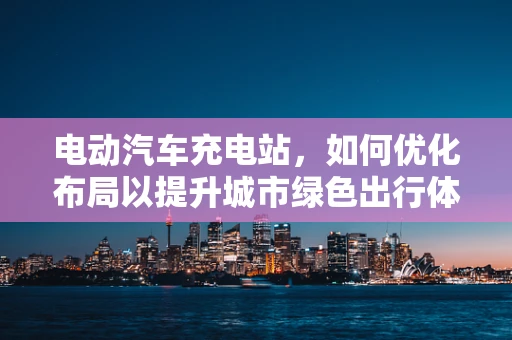 电动汽车充电站，如何优化布局以提升城市绿色出行体验？