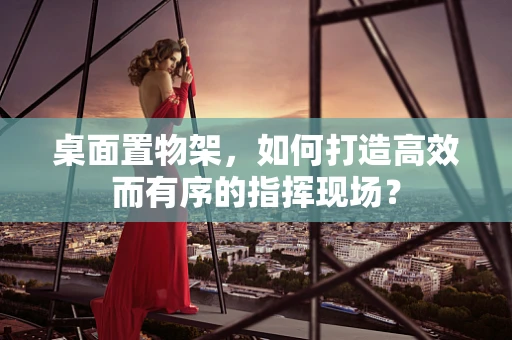 桌面置物架，如何打造高效而有序的指挥现场？