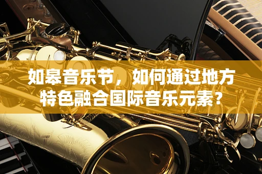 如皋音乐节，如何通过地方特色融合国际音乐元素？